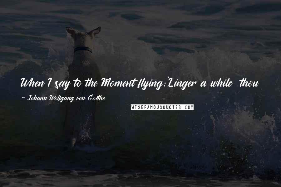 Johann Wolfgang Von Goethe Quotes: When I say to the Moment flying;'Linger a while  thou art so fair!'Then bind me in thy bonds undying,And my final ruin I will bear!