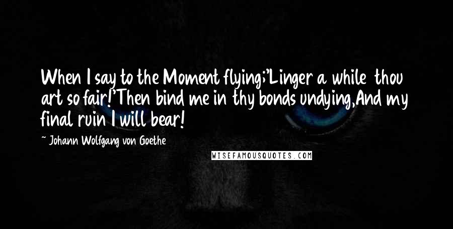 Johann Wolfgang Von Goethe Quotes: When I say to the Moment flying;'Linger a while  thou art so fair!'Then bind me in thy bonds undying,And my final ruin I will bear!