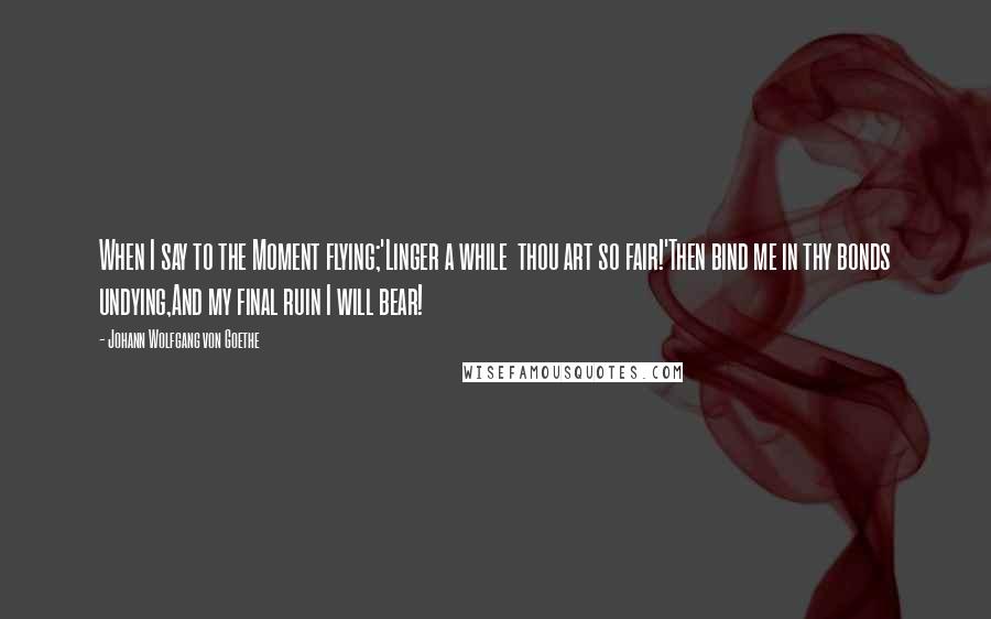 Johann Wolfgang Von Goethe Quotes: When I say to the Moment flying;'Linger a while  thou art so fair!'Then bind me in thy bonds undying,And my final ruin I will bear!