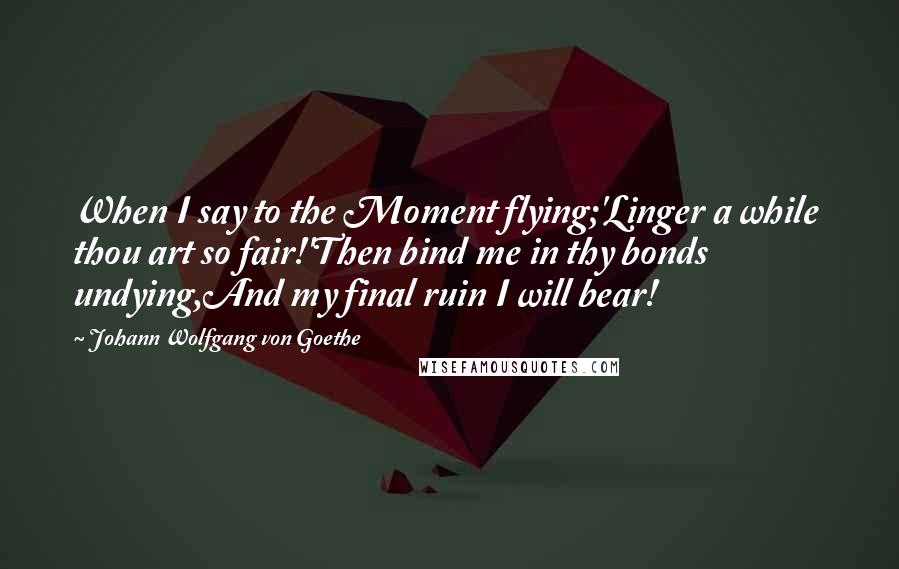 Johann Wolfgang Von Goethe Quotes: When I say to the Moment flying;'Linger a while  thou art so fair!'Then bind me in thy bonds undying,And my final ruin I will bear!