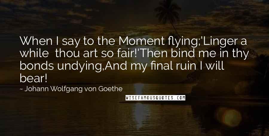 Johann Wolfgang Von Goethe Quotes: When I say to the Moment flying;'Linger a while  thou art so fair!'Then bind me in thy bonds undying,And my final ruin I will bear!