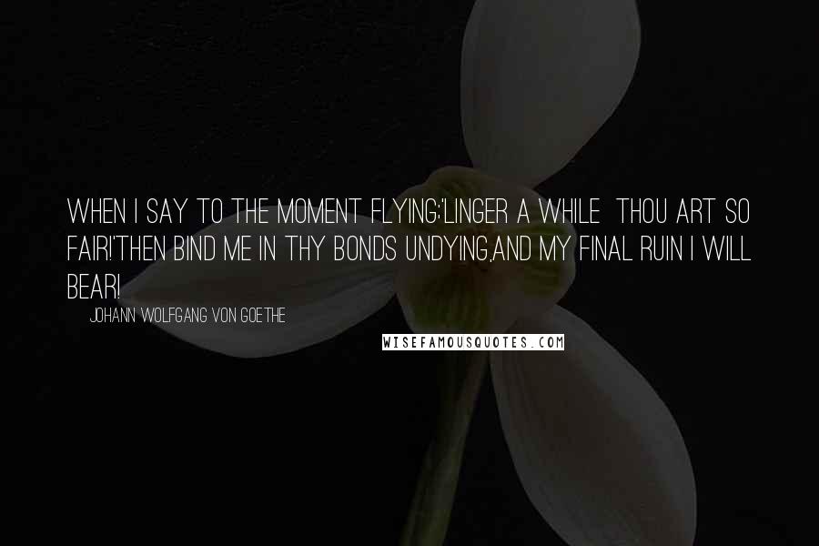 Johann Wolfgang Von Goethe Quotes: When I say to the Moment flying;'Linger a while  thou art so fair!'Then bind me in thy bonds undying,And my final ruin I will bear!