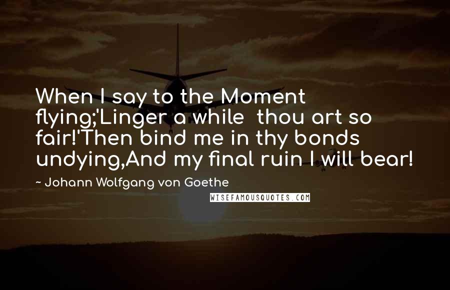 Johann Wolfgang Von Goethe Quotes: When I say to the Moment flying;'Linger a while  thou art so fair!'Then bind me in thy bonds undying,And my final ruin I will bear!