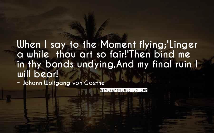 Johann Wolfgang Von Goethe Quotes: When I say to the Moment flying;'Linger a while  thou art so fair!'Then bind me in thy bonds undying,And my final ruin I will bear!