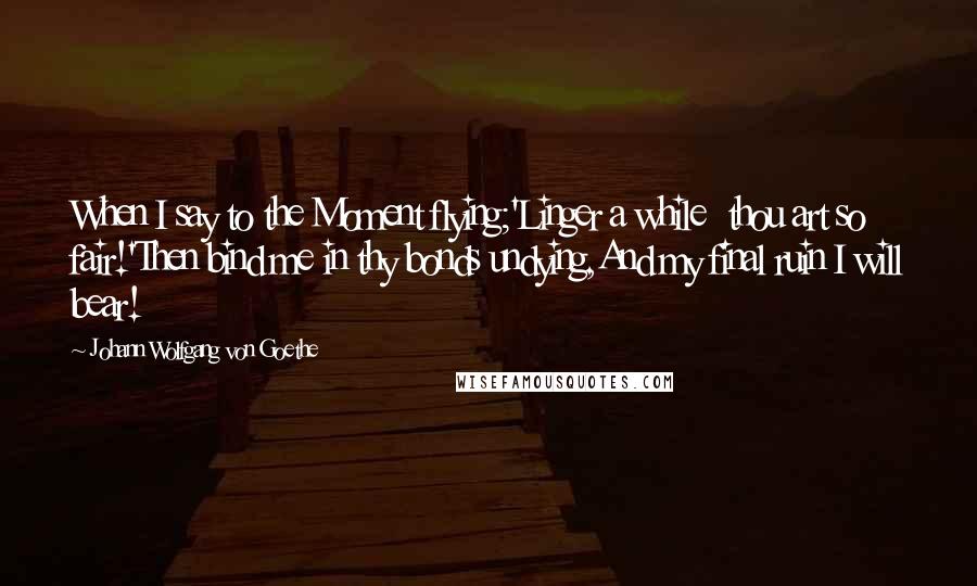 Johann Wolfgang Von Goethe Quotes: When I say to the Moment flying;'Linger a while  thou art so fair!'Then bind me in thy bonds undying,And my final ruin I will bear!