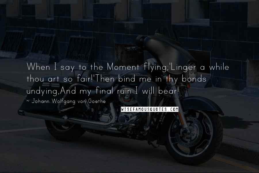 Johann Wolfgang Von Goethe Quotes: When I say to the Moment flying;'Linger a while  thou art so fair!'Then bind me in thy bonds undying,And my final ruin I will bear!