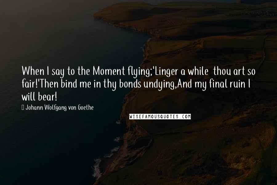 Johann Wolfgang Von Goethe Quotes: When I say to the Moment flying;'Linger a while  thou art so fair!'Then bind me in thy bonds undying,And my final ruin I will bear!
