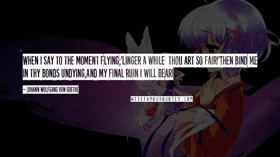 Johann Wolfgang Von Goethe Quotes: When I say to the Moment flying;'Linger a while  thou art so fair!'Then bind me in thy bonds undying,And my final ruin I will bear!