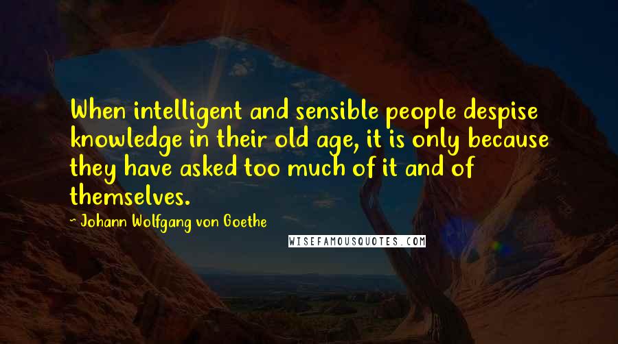 Johann Wolfgang Von Goethe Quotes: When intelligent and sensible people despise knowledge in their old age, it is only because they have asked too much of it and of themselves.