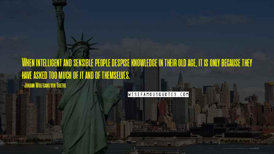 Johann Wolfgang Von Goethe Quotes: When intelligent and sensible people despise knowledge in their old age, it is only because they have asked too much of it and of themselves.