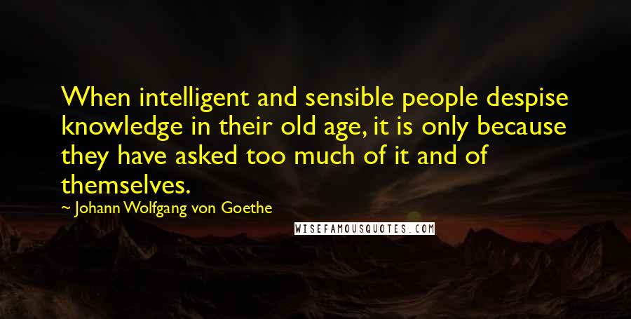 Johann Wolfgang Von Goethe Quotes: When intelligent and sensible people despise knowledge in their old age, it is only because they have asked too much of it and of themselves.