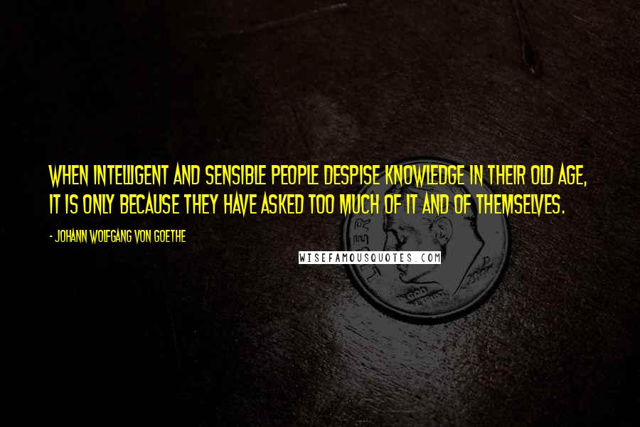 Johann Wolfgang Von Goethe Quotes: When intelligent and sensible people despise knowledge in their old age, it is only because they have asked too much of it and of themselves.