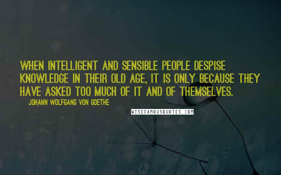 Johann Wolfgang Von Goethe Quotes: When intelligent and sensible people despise knowledge in their old age, it is only because they have asked too much of it and of themselves.