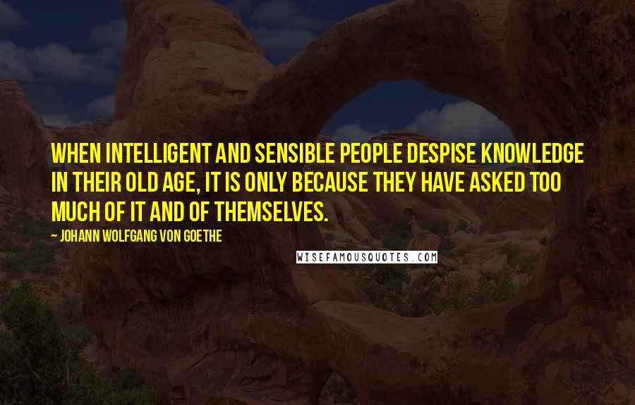 Johann Wolfgang Von Goethe Quotes: When intelligent and sensible people despise knowledge in their old age, it is only because they have asked too much of it and of themselves.