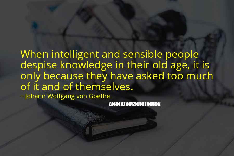 Johann Wolfgang Von Goethe Quotes: When intelligent and sensible people despise knowledge in their old age, it is only because they have asked too much of it and of themselves.