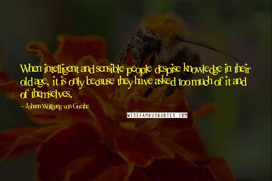 Johann Wolfgang Von Goethe Quotes: When intelligent and sensible people despise knowledge in their old age, it is only because they have asked too much of it and of themselves.