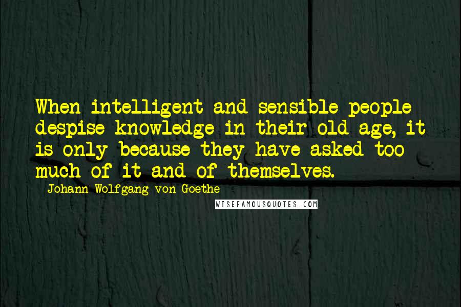 Johann Wolfgang Von Goethe Quotes: When intelligent and sensible people despise knowledge in their old age, it is only because they have asked too much of it and of themselves.
