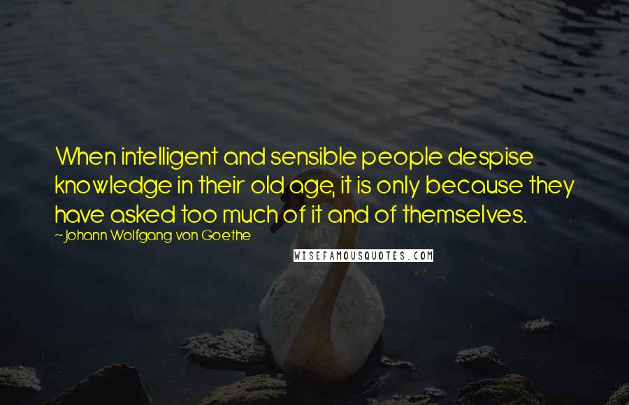 Johann Wolfgang Von Goethe Quotes: When intelligent and sensible people despise knowledge in their old age, it is only because they have asked too much of it and of themselves.
