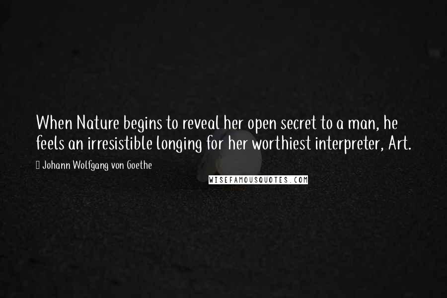 Johann Wolfgang Von Goethe Quotes: When Nature begins to reveal her open secret to a man, he feels an irresistible longing for her worthiest interpreter, Art.