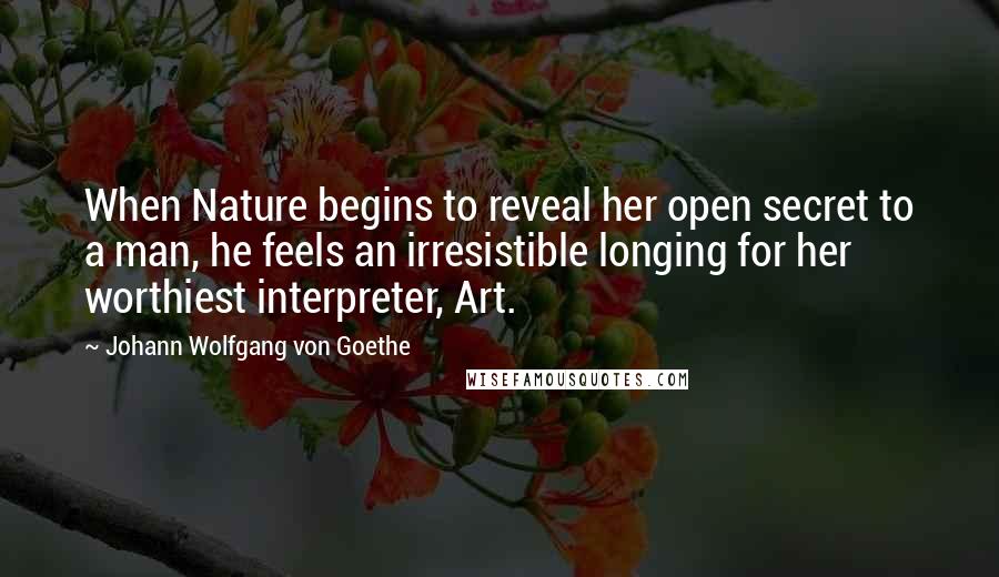 Johann Wolfgang Von Goethe Quotes: When Nature begins to reveal her open secret to a man, he feels an irresistible longing for her worthiest interpreter, Art.