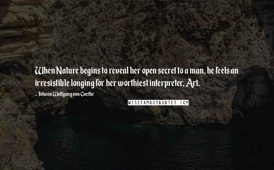 Johann Wolfgang Von Goethe Quotes: When Nature begins to reveal her open secret to a man, he feels an irresistible longing for her worthiest interpreter, Art.
