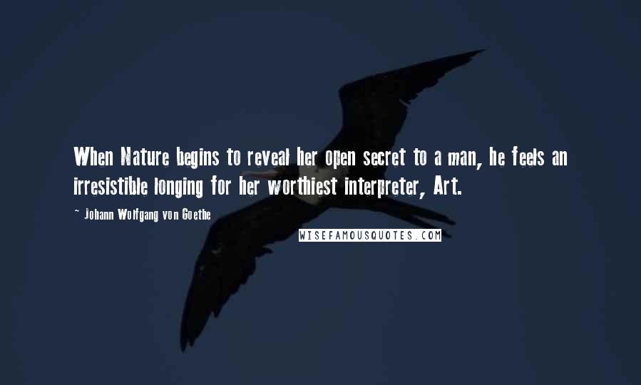 Johann Wolfgang Von Goethe Quotes: When Nature begins to reveal her open secret to a man, he feels an irresistible longing for her worthiest interpreter, Art.