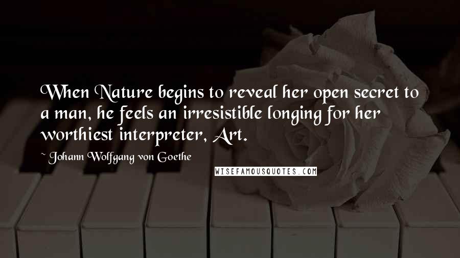 Johann Wolfgang Von Goethe Quotes: When Nature begins to reveal her open secret to a man, he feels an irresistible longing for her worthiest interpreter, Art.