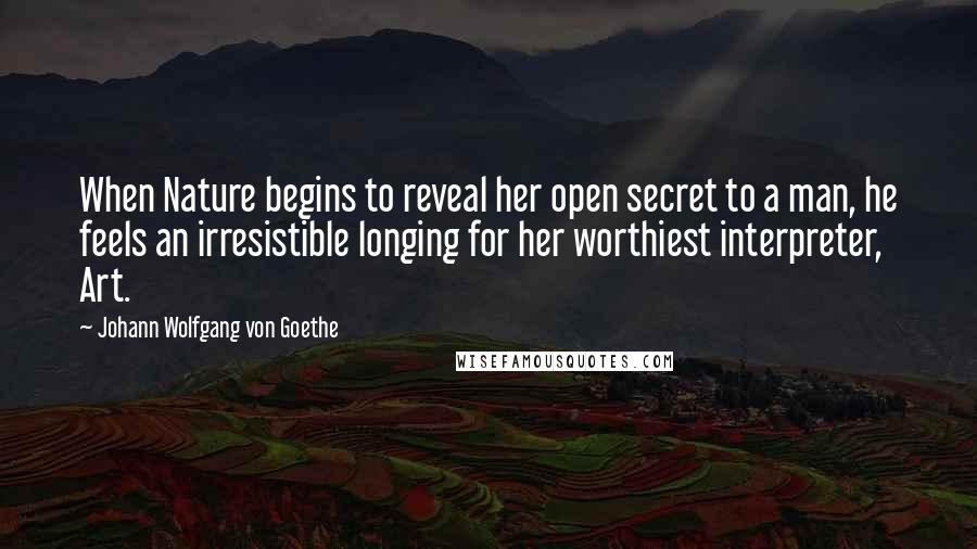 Johann Wolfgang Von Goethe Quotes: When Nature begins to reveal her open secret to a man, he feels an irresistible longing for her worthiest interpreter, Art.