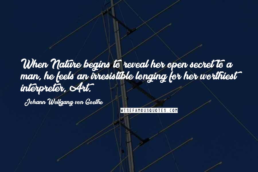 Johann Wolfgang Von Goethe Quotes: When Nature begins to reveal her open secret to a man, he feels an irresistible longing for her worthiest interpreter, Art.