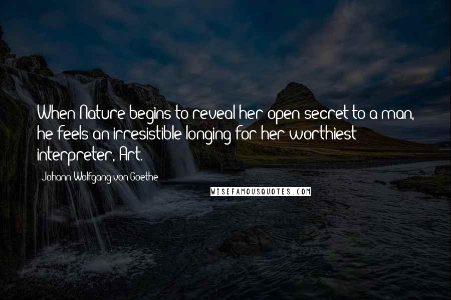 Johann Wolfgang Von Goethe Quotes: When Nature begins to reveal her open secret to a man, he feels an irresistible longing for her worthiest interpreter, Art.