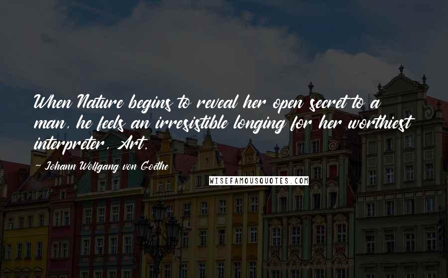 Johann Wolfgang Von Goethe Quotes: When Nature begins to reveal her open secret to a man, he feels an irresistible longing for her worthiest interpreter, Art.