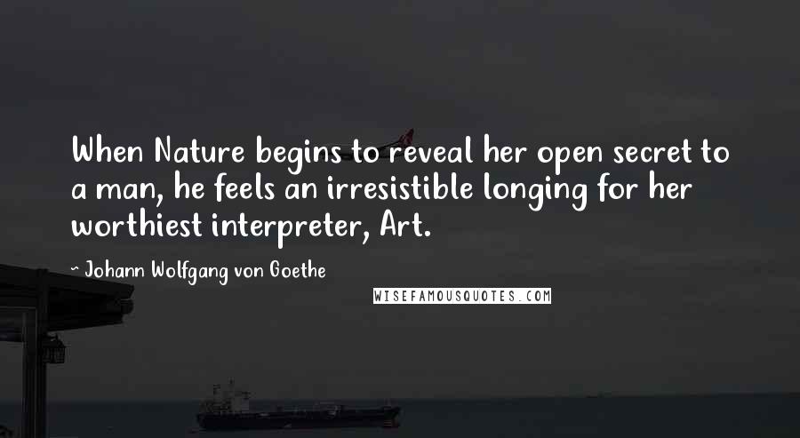 Johann Wolfgang Von Goethe Quotes: When Nature begins to reveal her open secret to a man, he feels an irresistible longing for her worthiest interpreter, Art.