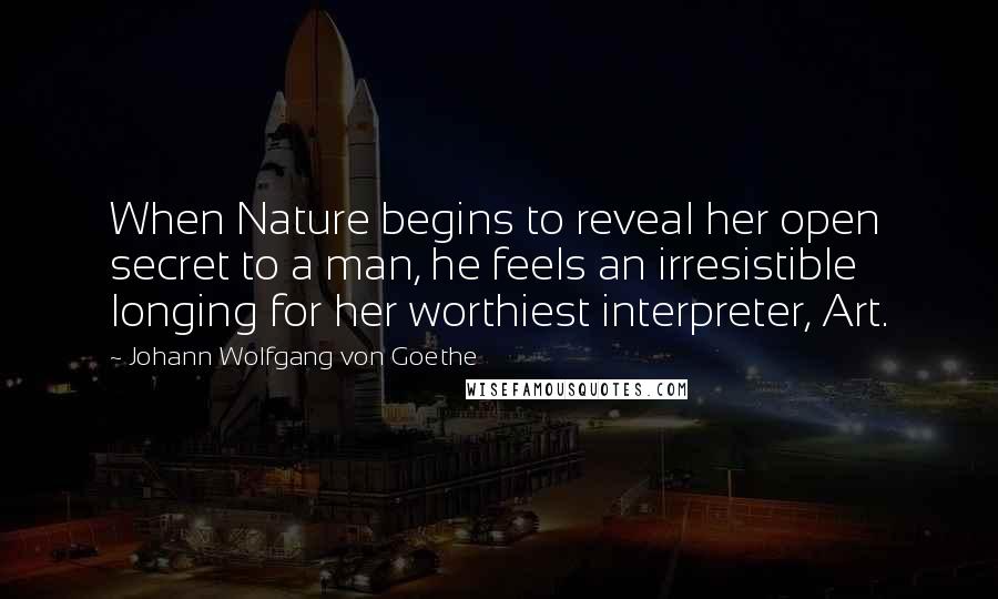 Johann Wolfgang Von Goethe Quotes: When Nature begins to reveal her open secret to a man, he feels an irresistible longing for her worthiest interpreter, Art.