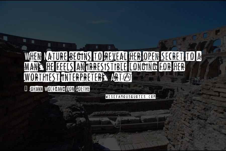 Johann Wolfgang Von Goethe Quotes: When Nature begins to reveal her open secret to a man, he feels an irresistible longing for her worthiest interpreter, Art.