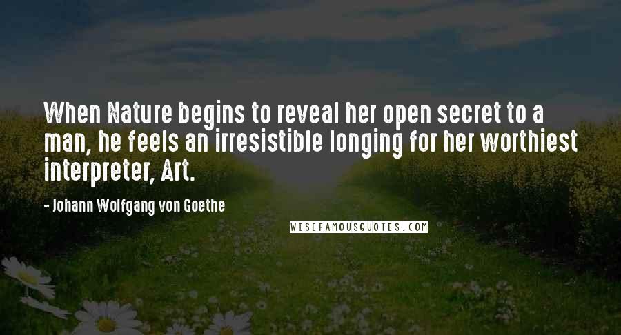 Johann Wolfgang Von Goethe Quotes: When Nature begins to reveal her open secret to a man, he feels an irresistible longing for her worthiest interpreter, Art.