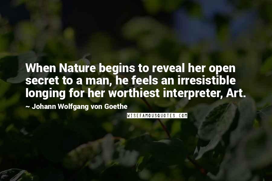 Johann Wolfgang Von Goethe Quotes: When Nature begins to reveal her open secret to a man, he feels an irresistible longing for her worthiest interpreter, Art.