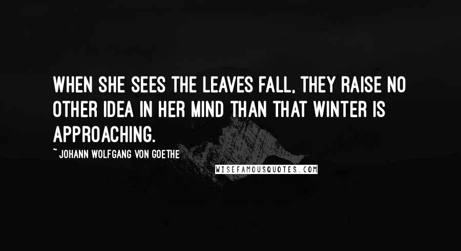 Johann Wolfgang Von Goethe Quotes: When she sees the leaves fall, they raise no other idea in her mind than that winter is approaching.