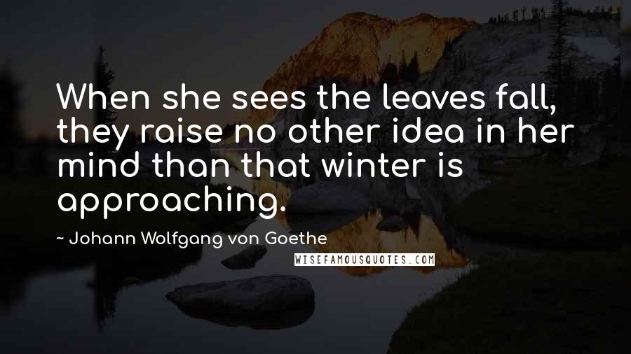 Johann Wolfgang Von Goethe Quotes: When she sees the leaves fall, they raise no other idea in her mind than that winter is approaching.