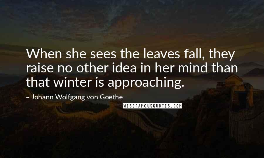 Johann Wolfgang Von Goethe Quotes: When she sees the leaves fall, they raise no other idea in her mind than that winter is approaching.