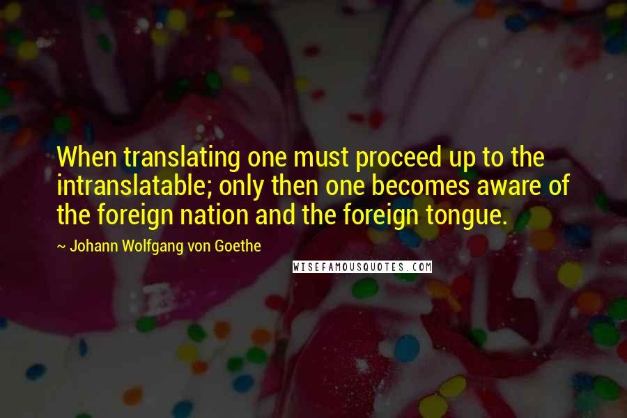 Johann Wolfgang Von Goethe Quotes: When translating one must proceed up to the intranslatable; only then one becomes aware of the foreign nation and the foreign tongue.