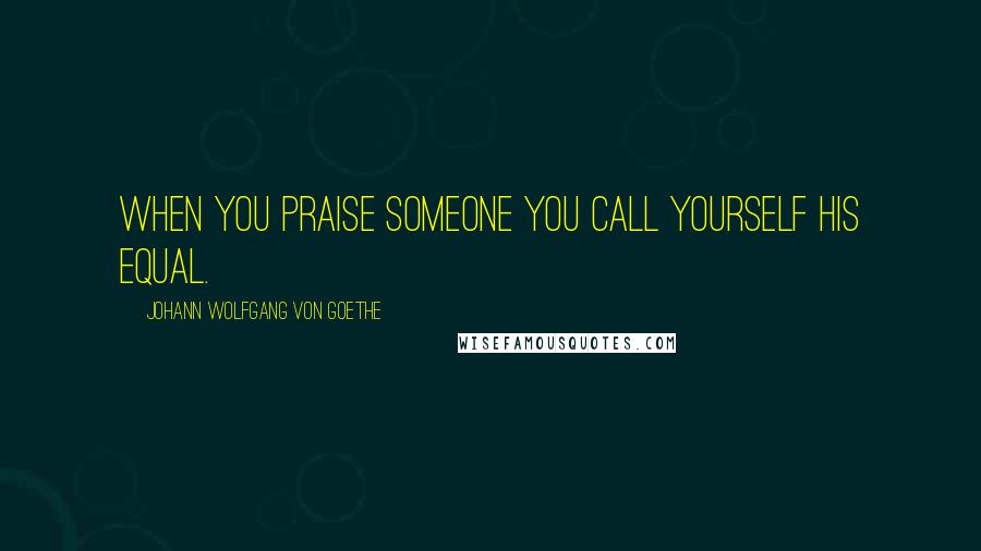 Johann Wolfgang Von Goethe Quotes: When you praise someone you call yourself his equal.