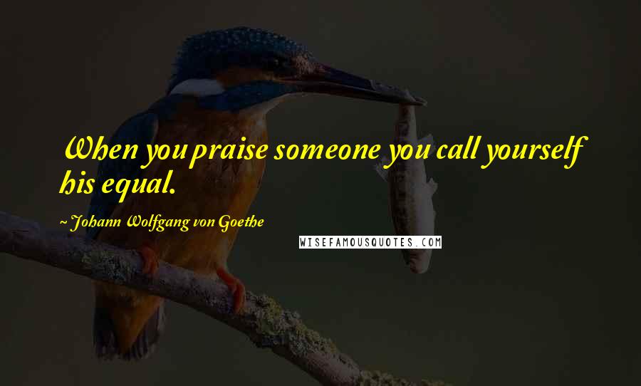 Johann Wolfgang Von Goethe Quotes: When you praise someone you call yourself his equal.
