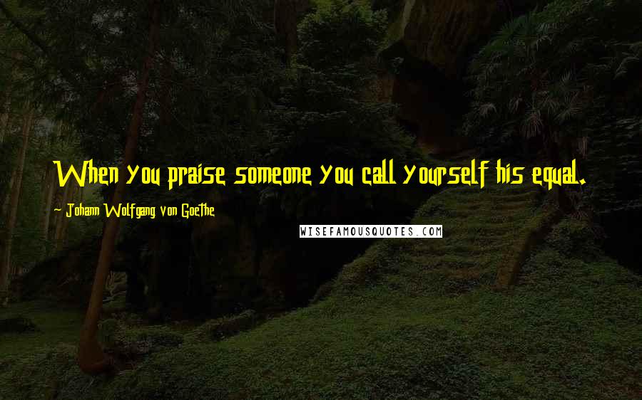 Johann Wolfgang Von Goethe Quotes: When you praise someone you call yourself his equal.