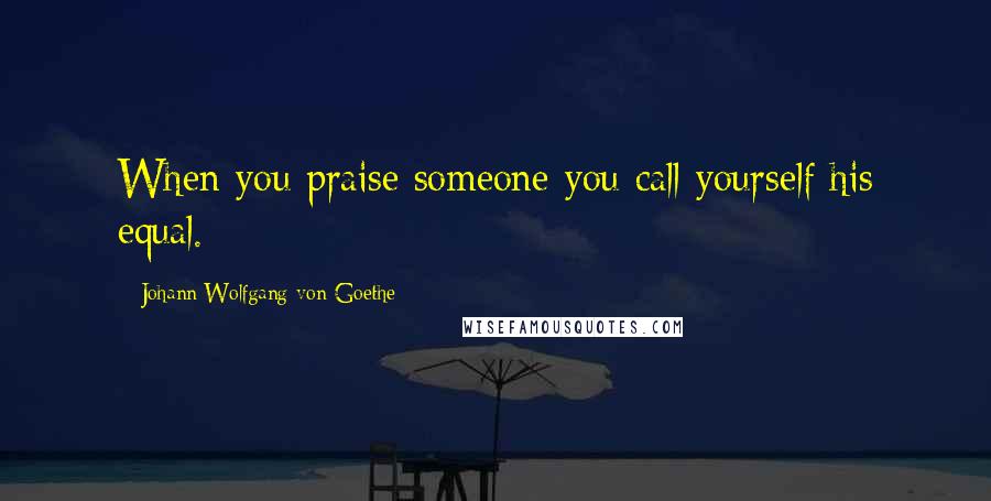 Johann Wolfgang Von Goethe Quotes: When you praise someone you call yourself his equal.