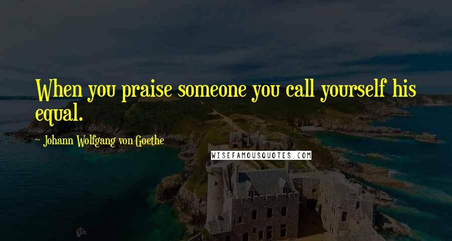 Johann Wolfgang Von Goethe Quotes: When you praise someone you call yourself his equal.