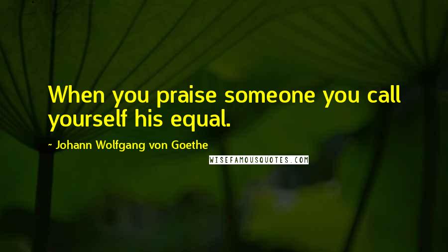 Johann Wolfgang Von Goethe Quotes: When you praise someone you call yourself his equal.