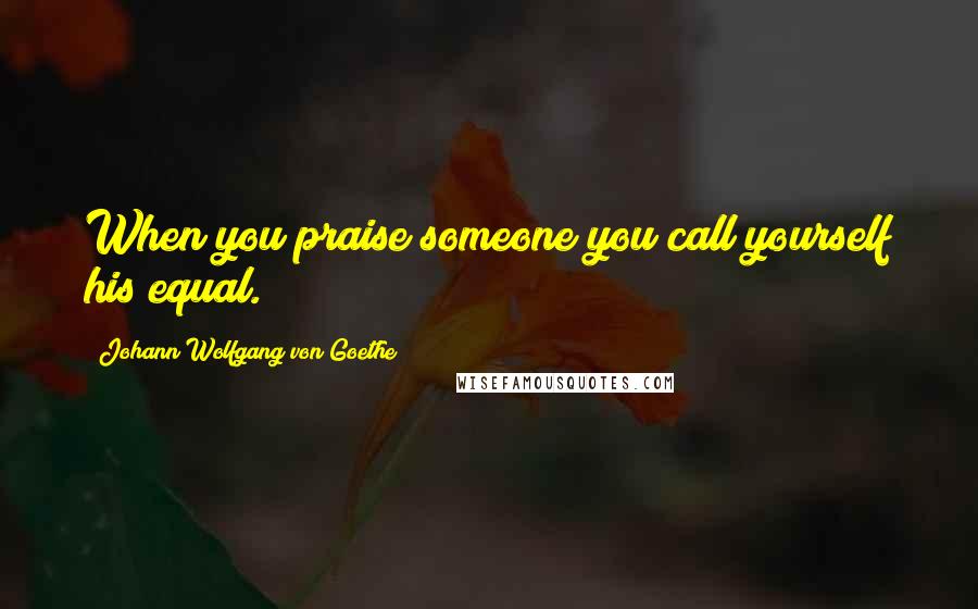 Johann Wolfgang Von Goethe Quotes: When you praise someone you call yourself his equal.