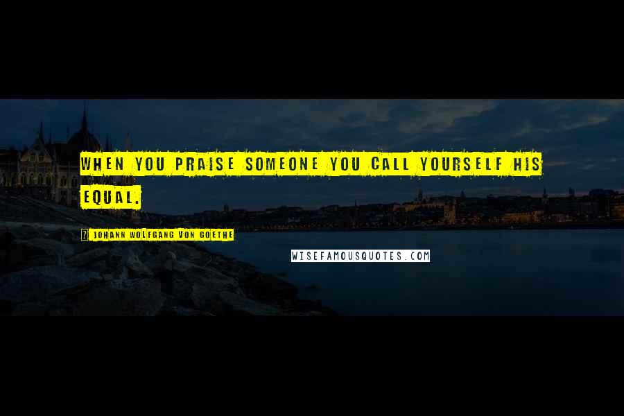 Johann Wolfgang Von Goethe Quotes: When you praise someone you call yourself his equal.