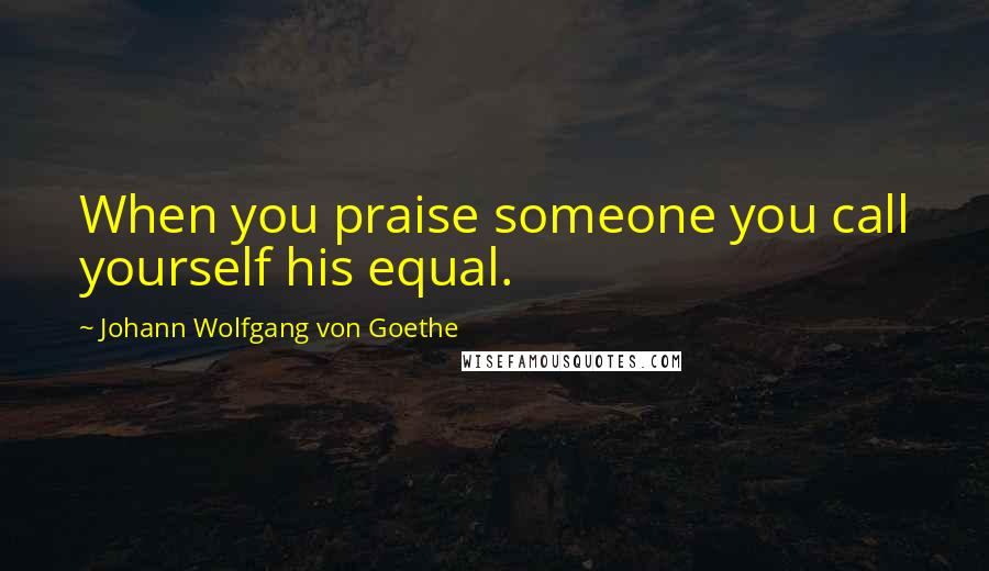 Johann Wolfgang Von Goethe Quotes: When you praise someone you call yourself his equal.