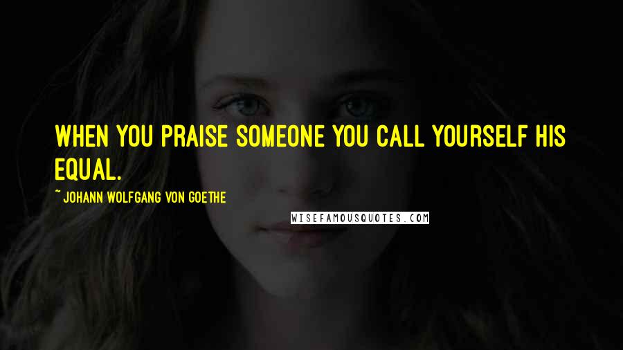 Johann Wolfgang Von Goethe Quotes: When you praise someone you call yourself his equal.